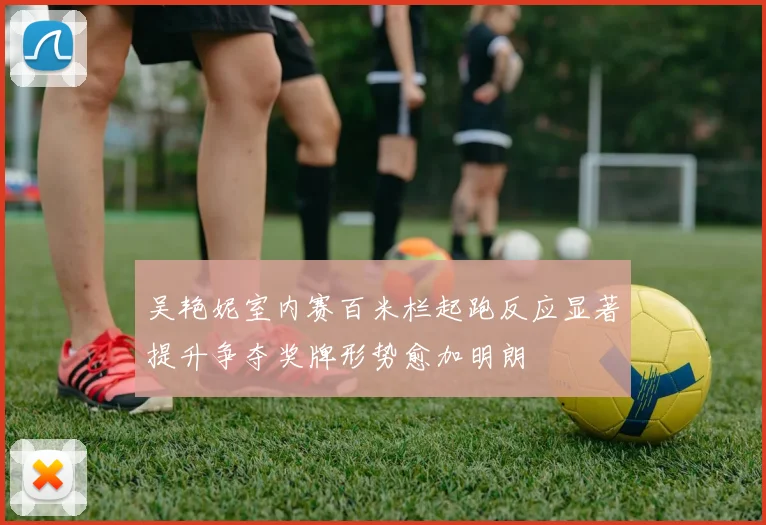 吴艳妮室内赛百米栏起跑反应显著提升争夺奖牌形势愈加明朗