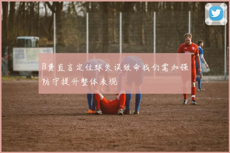B费直言定位球失误致命我们需加强防守提升整体表现